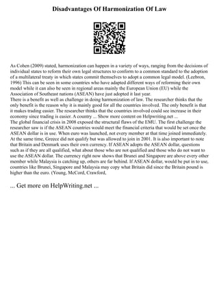 Disadvantages Of Harmonization Of Law
As Cohen (2009) stated, harmonization can happen in a variety of ways, ranging from the decisions of
individual states to reform their own legal structures to conform to a common standard to the adoption
of a multilateral treaty in which states commit themselves to adopt a common legal model. (Leebron,
1996) This can be seen in some countries who have adapted different ways of reforming their own
model while it can also be seen in regional areas mainly the European Union (EU) while the
Association of Southeast nations (ASEAN) have just adopted it last year.
There is a benefit as well as challenge in doing harmonization of law. The researcher thinks that the
only benefit is the reason why it is mainly good for all the countries involved. The only benefit is that
it makes trading easier. The researcher thinks that the countries involved could see increase in their
economy since trading is easier. A country ... Show more content on Helpwriting.net ...
The global financial crisis in 2008 exposed the structural flaws of the EMU. The first challenge the
researcher saw is if the ASEAN countries would meet the financial criteria that would be set once the
ASEAN dollar is in use. When euro was launched, not every member at that time joined immediately.
At the same time, Greece did not qualify but was allowed to join in 2001. It is also important to note
that Britain and Denmark uses their own currency. If ASEAN adopts the ASEAN dollar, questions
such as if they are all qualified, what about those who are not qualified and those who do not want to
use the ASEAN dollar. The currency right now shows that Brunei and Singapore are above every other
member while Malaysia is catching up, others are far behind. If ASEAN dollar, would be put in to use,
countries like Brunei, Singapore and Malaysia may copy what Britain did since the Britain pound is
higher than the euro. (Young, McCord, Crawford,
... Get more on HelpWriting.net ...
 
