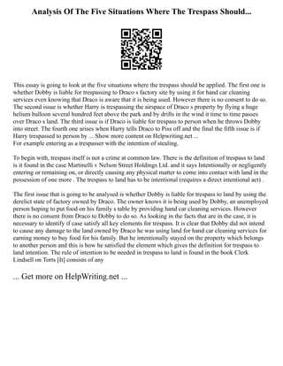 Analysis Of The Five Situations Where The Trespass Should...
This essay is going to look at the five situations where the trespass should be applied. The first one is
whether Dobby is liable for trespassing to Draco s factory site by using it for hand car cleaning
services even knowing that Draco is aware that it is being used. However there is no consent to do so.
The second issue is whether Harry is trespassing the airspace of Draco s property by flying a huge
helium balloon several hundred feet above the park and by drifts in the wind it time to time passes
over Draco s land. The third issue is if Draco is liable for trespass to person when he throws Dobby
into street. The fourth one arises when Harry tells Draco to Piss off and the final the fifth issue is if
Harry trespassed to person by ... Show more content on Helpwriting.net ...
For example entering as a trespasser with the intention of stealing.
To begin with, trespass itself is not a crime at common law. There is the definition of trespass to land
is it found in the case Martinelli v Nelson Street Holdings Ltd. and it says Intentionally or negligently
entering or remaining on, or directly causing any physical matter to come into contact with land in the
possession of one more . The trespass to land has to be intentional (requires a direct intentional act) .
The first issue that is going to be analysed is whether Dobby is liable for trespass to land by using the
derelict state of factory owned by Draco. The owner knows it is being used by Dobby, an unemployed
person hoping to put food on his family s table by providing hand car cleaning services. However
there is no consent from Draco to Dobby to do so. As looking in the facts that are in the case, it is
necessary to identify if case satisfy all key elements for trespass. It is clear that Dobby did not intend
to cause any damage to the land owned by Draco he was using land for hand car cleaning services for
earning money to buy food for his family. But he intentionally stayed on the property which belongs
to another person and this is how he satisfied the element which gives the definition for trespass to
land intention. The rule of intention to be needed in trespass to land is found in the book Clerk
Lindsell on Torts [It] consists of any
... Get more on HelpWriting.net ...
 