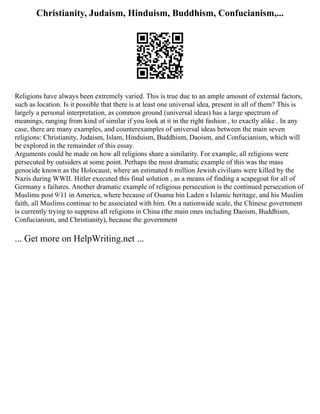 Christianity, Judaism, Hinduism, Buddhism, Confucianism,...
Religions have always been extremely varied. This is true due to an ample amount of external factors,
such as location. Is it possible that there is at least one universal idea, present in all of them? This is
largely a personal interpretation, as common ground (universal ideas) has a large spectrum of
meanings, ranging from kind of similar if you look at it in the right fashion , to exactly alike . In any
case, there are many examples, and counterexamples of universal ideas between the main seven
religions: Christianity, Judaism, Islam, Hinduism, Buddhism, Daoism, and Confucianism, which will
be explored in the remainder of this essay.
Arguments could be made on how all religions share a similarity. For example, all religions were
persecuted by outsiders at some point. Perhaps the most dramatic example of this was the mass
genocide known as the Holocaust, where an estimated 6 million Jewish civilians were killed by the
Nazis during WWII. Hitler executed this final solution , as a means of finding a scapegoat for all of
Germany s failures. Another dramatic example of religious persecution is the continued persecution of
Muslims post 9/11 in America, where because of Osama bin Laden s Islamic heritage, and his Muslim
faith, all Muslims continue to be associated with him. On a nationwide scale, the Chinese government
is currently trying to suppress all religions in China (the main ones including Daoism, Buddhism,
Confucianism, and Christianity), because the government
... Get more on HelpWriting.net ...
 