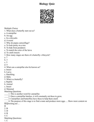 Biology Quiz
Multiple Choice
1. What does a butterfly start out as?
a. A caterpillar
b. An egg
c. In a chrysalis
d. A worm
2. Why do pupas camouflage?
a. To look pretty on a tree
b. To hide from predators
c. To match the color of the larva
d. To catch insects
3. How many stages are there of a butterfly s lifecycle?
a. 7
b. 3
c. 5
d. 4
4. What can a caterpillar also be known as?
a. Insect
b. Larva
c. Hatchling
d. Baby
5. What is a butterfly?
a. Reptile
b. Animal
c. Insect
d. Mammal
Matching Questions
____1. This is another word for caterpillar.
____2. Once a caterpillar hatches, it will constantly eat these to grow.
____3. Caterpillars and butterflies have these to help them smell.
____4. The purpose of this stage is to find a mate and produce more eggs. ... Show more content on
Helpwriting.net ...
B
2. B
3. D
4. B
5. C
Matching Questions:
1. C
 