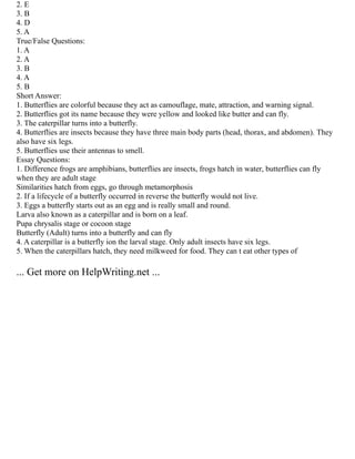 2. E
3. B
4. D
5. A
True/False Questions:
1. A
2. A
3. B
4. A
5. B
Short Answer:
1. Butterflies are colorful because they act as camouflage, mate, attraction, and warning signal.
2. Butterflies got its name because they were yellow and looked like butter and can fly.
3. The caterpillar turns into a butterfly.
4. Butterflies are insects because they have three main body parts (head, thorax, and abdomen). They
also have six legs.
5. Butterflies use their antennas to smell.
Essay Questions:
1. Difference frogs are amphibians, butterflies are insects, frogs hatch in water, butterflies can fly
when they are adult stage
Similarities hatch from eggs, go through metamorphosis
2. If a lifecycle of a butterfly occurred in reverse the butterfly would not live.
3. Eggs a butterfly starts out as an egg and is really small and round.
Larva also known as a caterpillar and is born on a leaf.
Pupa chrysalis stage or cocoon stage
Butterfly (Adult) turns into a butterfly and can fly
4. A caterpillar is a butterfly ion the larval stage. Only adult insects have six legs.
5. When the caterpillars hatch, they need milkweed for food. They can t eat other types of
... Get more on HelpWriting.net ...
 