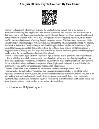 Analysis Of Gateway To Freedom By Eric Foner
Gateway to Freedom by Eric Foner portrays the vital role white radicals had in the pursuit to
institutionalize slavery, but emphasized how African Americans had an active role as combatants in
their struggles to end slavery and to establish true freedom of themselves. Foner stressed and focused
on the operatives who ran New York City s Underground Railroad because New York, still a zone of
conflict over the abolishment of slavery, lagged compared to other Northern states during the 1850s.
Unsurprisingly, a rash kidnapped African Americans plagued the city and enacted outrage. As a result,
free black activists like Theodore Wright and David Ruggles led the Vigilance Committee to fight
against the kidnappings, aided fleeing slaves from the ... Show more content on Helpwriting.net ...
Ruggles Mirror of Liberty, the first magazine edited by an African American, publicized kidnapping of
blacks just as they would fugitive slave ads. One ad read:
Francis Maria Shields, a girl of about 12 years of age, is missed by her guardians and acquaintances. .
. . She is middling size, dark brown complexion, short hair, with a scar over her right eyebrow. Her
dress was a purple and white frock, white straw hat, lined with pink, and trimmed with straw colored
ribbon, mixed stockings, and boots. Any person who will give such information as will lead to the
restoration of said girl to her guardian and friends, shall be rewarded.
Constant efforts from other empower the abolishment of slavery throughout the 1850s.
Foner describes the railroad as, The picture that emerges from recent studies is not of the highly
organized system with tunnels, codes, and clearly defined routes and stations of popular lore, but of an
interlocking series of local networks, each of whose fortunes rose and fell over time, but which
together helped a substantial number of fugitives reach safety in the free states and Canada. Foner also
noted how the railroad contributed to, a rare instance in antebellum
... Get more on HelpWriting.net ...
 