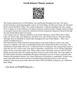North Dakota Climate Analysis
The climate characteristics of North Dakota vary significantly throughout the state. The state is
divided amid four central physiographic regions: the Great Plains, the Missouri Coteau, the Glaciated
Plains, and the Red River Valley. The average temperature is different throughout the state, ranging
from 37 degrees in in the northeast to 44 degrees along the southern boarder. Though, annual averages
are deceptive because they conceal the substantial seasonal temperature disparities shared all through
the state (North Dakota State University).
A few major rivers are: Missouri, Red River of the North, Sheyenne, and the Mouse River. Major
Lakes are: Devils Lake, Lake Skakawea, Van Hook Arm, Lake Trenton, Powers, and Lake Parling.
Although, there are hundreds of smaller lakes throughout the state (North Dakota ... Show more
content on Helpwriting.net ...
This intensification results from the lessening distance to the Gulf of Mexico which is the water
source for a majority of the state s precipitation (Figure One) (North Dakota State University). The
contribution of Lake Oahe, Devils, etc. is relatively minor in comparison. The crop growing season is
when they get 75% of their water, from April to September, running from 110 to 130 days depending
where you are in the state (Figure Two). While surface water is the major source of water for North
Dakota, ground and surface are equally important sources of water for the state. The water quality of
the states aquifers fluctuate considerably throughout; 60 million acre feet of water is amassed in the
foremost unconsolidated aquifers, the volume deposited in the bedrock is unidentified. Another issue:
waste water spills from unconventional oil manufacturing producing extensive water and soil
pollution. In the last ten years alone, there have been 9,700 well drilled, resulting in over 3,900 brine
spills. (Duke
... Get more on HelpWriting.net ...
 