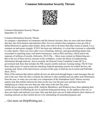Common Information Security Threats
Common Information Security Threats
September 22, 2012
Common Information Security Threats
As company s dependence on computers and the internet increase, there are more and more threats
that they face from hackers and anarchist alike. For ever solution that companies come up with to
defend themselves against cyber attacks, those who wish to do harm find other means to attack, it is a
constant cat and mouse struggle. If 2011 has been any indication, it is clear that everyone is vulnerable
to cyber attacks. There was wave after wave of hacking, malware, and spear phishing attacks that
succeeded in exploiting many well known businesses, such as RSA and Sony, which lead to the
exposure of millions of records. (Schwartz, 2012) The ... Show more content on Helpwriting.net ...
But as the use of these devices increase in the workplace, so does the threat of compromising
information through malware. Just as recently, the Internet Crime Complaint Center (IC3), a
government task force that includes the FBI, issued a mobile malware warning stating: The IC3 has
been made aware of various malware attacking Android operating systems for mobile devices, the
warning said. Some of the latest known versions of this type of malware are Loozfon and FinFisher.
(Kerr, 2012)
Most of the malware that infects mobile devices are delivered through bogus e mail messages that are
sent to the user. Once the link is clicked, the malware is then installed and can either steal information
from the user, or some can even take over components of the Smartphone itself. Various security
reports state that mobile malware has been on the rise over the past year and that it has been
multiplying at a faster rate now than any other time in the last four years.
Mobile device operating systems (iOS, Android, Blackberry, and Windows) have been updating their
systems in hopes of offsetting the rise in malware being passed along. As the updates come out, so
does new hacks and malware over time. One step that users can use to help minimize their chances of
catching malware on their mobile device is by uninstalling all unneeded programs and
... Get more on HelpWriting.net ...
 