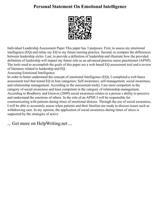 Personal Statement On Emotional Intelligence
Individual Leadership Assessment Paper This paper has 3 purposes. First, to assess my emotional
intelligence (EQ) and relate my EQ to my future nursing practice. Second, to compare the differences
between leadership styles. Last, to provide a definition of leadership and illustrate how the provided
definition of leadership will impact my future role as an advanced practice nurse practitioner (APNP).
The tools used to accomplish the goals of this paper are a web based EQ assessment tool and a review
of literature related to leadership and EQ.
Assessing Emotional Intelligence
In order to better understand the concept of emotional Intelligence (EQ), I completed a web bases
assessment tool that tested EQ in four categories: Self awareness, self management, social awareness,
and relationship management. According to the assessment tool(), I am most competent in the
category of social awareness and least competent in the category of relationship management.
According to Bradberry and Greaves (2009) social awareness relates to a person s ability to perceive
and understand the emotions of others. In the role of an APNP, I will be responsible for
communicating with patients during times of emotional distress. Through the use of social awareness,
I will be able to accurately assess when patients and their families are ready to discuss issues such as
withdrawing care. In my opinion, the application of social awareness during times of stress is
supported by the strategies of active
... Get more on HelpWriting.net ...
 