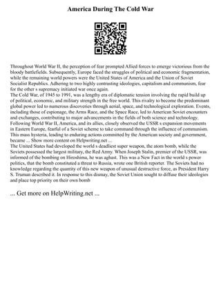 America During The Cold War
Throughout World War II, the perception of fear prompted Allied forces to emerge victorious from the
bloody battlefields. Subsequently, Europe faced the struggles of political and economic fragmentation,
while the remaining world powers were the United States of America and the Union of Soviet
Socialist Republics. Adhering to two highly contrasting ideologies, capitalism and communism, fear
for the other s supremacy initiated war once again.
The Cold War, of 1945 to 1991, was a lengthy era of diplomatic tension involving the rapid build up
of political, economic, and military strength in the free world. This rivalry to become the predominant
global power led to numerous discoveries through aerial, space, and technological exploration. Events,
including those of espionage, the Arms Race, and the Space Race, led to American Soviet encounters
and exchanges, contributing to major advancements in the fields of both science and technology.
Following World War II, America, and its allies, closely observed the USSR s expansion movements
in Eastern Europe, fearful of a Soviet scheme to take command through the influence of communism.
This mass hysteria, leading to enduring actions committed by the American society and government,
became ... Show more content on Helpwriting.net ...
The United States had developed the world s deadliest super weapon, the atom bomb, while the
Soviets possessed the largest military, the Red Army. When Joseph Stalin, premier of the USSR, was
informed of the bombing on Hiroshima, he was aghast. This was a New Fact in the world s power
politics, that the bomb constituted a threat to Russia, wrote one British reporter. The Soviets had no
knowledge regarding the quantity of this new weapon of unusual destructive force, as President Harry
S. Truman described it. In response to this dismay, the Soviet Union sought to diffuse their ideologies
and place top priority on their own bomb
... Get more on HelpWriting.net ...
 