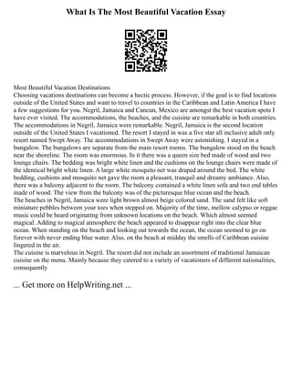 What Is The Most Beautiful Vacation Essay
Most Beautiful Vacation Destinations
Choosing vacations destinations can become a hectic process. However, if the goal is to find locations
outside of the United States and want to travel to countries in the Caribbean and Latin America I have
a few suggestions for you. Negril, Jamaica and Cancun, Mexico are amongst the best vacation spots I
have ever visited. The accommodations, the beaches, and the cuisine are remarkable in both countries.
The accommodations in Negril, Jamaica were remarkable. Negril, Jamaica is the second location
outside of the United States I vacationed. The resort I stayed in was a five star all inclusive adult only
resort named Swept Away. The accommodations in Swept Away were astonishing. I stayed in a
bungalow. The bungalows are separate from the main resort rooms. The bungalow stood on the beach
near the shoreline. The room was enormous. In it there was a queen size bed made of wood and two
lounge chairs. The bedding was bright white linen and the cushions on the lounge chairs were made of
the identical bright white linen. A large white mosquito net was draped around the bed. The white
bedding, cushions and mosquito net gave the room a pleasant, tranquil and dreamy ambiance. Also,
there was a balcony adjacent to the room. The balcony contained a white linen sofa and two end tables
made of wood. The view from the balcony was of the picturesque blue ocean and the beach.
The beaches in Negril, Jamaica were light brown almost beige colored sand. The sand felt like soft
miniature pebbles between your toes when stepped on. Majority of the time, mellow calypso or reggae
music could be heard originating from unknown locations on the beach. Which almost seemed
magical. Adding to magical atmosphere the beach appeared to disappear right into the clear blue
ocean. When standing on the beach and looking out towards the ocean, the ocean seemed to go on
forever with never ending blue water. Also, on the beach at midday the smells of Caribbean cuisine
lingered in the air.
The cuisine is marvelous in Negril. The resort did not include an assortment of traditional Jamaican
cuisine on the menu. Mainly because they catered to a variety of vacationers of different nationalities,
consequently
... Get more on HelpWriting.net ...
 