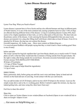 Lymes Disease Research Paper
Lymes Your Dog: What you Need to Know!
Lymes disease is present here in Nova Scotia and has also affected humans and dogs in different parts
of North America. It is one of the most common tick causing symptoms however only 5 10% of dogs
are affected showing different forms of the disease. Living in Lunenburg Queens County (NS), there
seems to be a higher population of deer ticks, as well as other parts of the province. The deer ticks are
the primary carrier of the disease. A tick carrying the bacteria (B.burgdorferi) that can cause Lyme
disease can transmit it to a dog after filling itself with blood, which takes at least 48 hours. Even if it is
attached for 48 hours, the dog may not contract the disease.
GrowthComparison_All_Ixodes_scap ... Show more content on Helpwriting.net ...
I ve received great feedback with people saying that they ve tried it and it s been working great! Here
is one of many:
before and after
The recipe I posted for bug/tick repellent that I got from Becky (thank you so much) works!!!!! Stock
photo on left is what her belly would look like in minutes of being outside from fly/gnat attacks. On
the right is today after being outside for several hours. Awesome awesome homemade recipe Liane
Ferraro mixture TICK REPELLENT FOR DOGS:
40 drops of Eucalyptus
1.5 Cups of White Vinegar
2 drops of dish soap (it helps blend the ingredients)
¼ Cup of water.
DIRECTIONS:
Spray generously, daily, before going out until the coat is nice and damp. Spray in hand and rub
mixture on the head and ears of your dog. Avoid contact with the eyes and muzzle.
You can add lavender oil (10 20 drops), and/or tea tree oil(10 20 drops) to the mixture. I just use the
simple recipe above and so far, it s working great. Before I started to apply this mixture, my dog was
indeed getting ticks, and since using this, there hasn t been any!
Feel free to share this article!
Share this:
Click to share on Twitter (Opens in new window)Share on Facebook (Opens in new window)Click to
share on Google+ (Opens in new
... Get more on HelpWriting.net ...
 