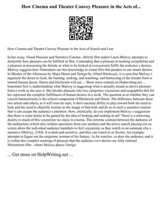 How Cinema and Theater Convey Pleasure in the Acts of...
How Cinema and Theater Convey Pleasure in the Acts of Search and Lust
In her essay, Visual Pleasure and Narrative Cinema , British film maker Laura Mulvey attempts to
demystify how pleasure can be fulfilled in film. Contending that a pleasure in looking (scopohilia) and
a pleasure in possessing the female as what to be looked at (voyeurism) fufills the audience s desires,
Mulvey suggests how filmmakers use this knowledge to create film that panders to our innate desires.
In Meshes of the Afternoon by Maya Deren and Vertigo by Alfred Hitchcock, it is seen that Mulvey s
argument the desire to look, the hunting, seeking, and watching, and harnessing of the female form is
natural human desire. Deren and Hitchcock will use ... Show more content on Helpwriting.net ...
Important first is understanding what Mulvey is suggesting what it actually means to derive pleasure
from a work as she sees it. She divides pleasure into two categories voyeurism and scopophilia that for
her represent the complete fulfillment of human desires in a work. The question as to whether they can
coexist harmoniously is the critical component of Hitchcock and Deren. The difference between these
two artists and others, as it will soon be seen, is their uncanny ability to play toward both the need to
look and the need to objectify women as the image of that look and do so in such a seamless manner
that it can escape the audience s attention. How, artistically, do you implement Mulvey s suggestion
that there is some desire to be gained by the idea of looking and seeking in art? There is a mirroring
duality to much of this voyeurism we enjoy in cinema. The extreme contrast between the darkness of
the auditorium (which also isolates spectators from one another) and the active search playing out on
screen allow the individual audience members to feel voyeuristic as they watch in on someone else s
narrative (Mulvey, 2184). It is dark and secretive, and they can watch in as Scottie, for example,
attempts to figure out the enigmatic woman of his fantasy. As he watches, so does the audience, and it
is within this complex stacking of pleasure that the audience own desires are fully realized.
Mainstream film , where Mulvey places Vertigo
... Get more on HelpWriting.net ...
 