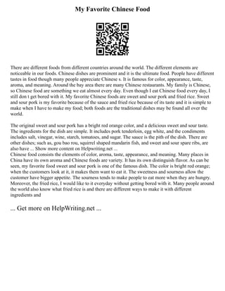 My Favorite Chinese Food
There are different foods from different countries around the world. The different elements are
noticeable in our foods. Chinese dishes are prominent and it is the ultimate food. People have different
tastes in food though many people appreciate Chinese s. It is famous for color, appearance, taste,
aroma, and meaning. Around the bay area there are many Chinese restaurants. My family is Chinese,
so Chinese food are something we eat almost every day. Even though I eat Chinese food every day, I
still don t get bored with it. My favorite Chinese foods are sweet and sour pork and fried rice. Sweet
and sour pork is my favorite because of the sauce and fried rice because of its taste and it is simple to
make when I have to make my food; both foods are the traditional dishes may be found all over the
world.
The original sweet and sour pork has a bright red orange color, and a delicious sweet and sour taste.
The ingredients for the dish are simple. It includes pork tenderloin, egg white, and the condiments
includes salt, vinegar, wine, starch, tomatoes, and sugar. The sauce is the pith of the dish. There are
other dishes; such as, gou bao rou, squirrel shaped mandarin fish, and sweet and sour spare ribs, are
also have ... Show more content on Helpwriting.net ...
Chinese food consists the elements of color, aroma, taste, appearance, and meaning. Many places in
China have its own aroma and Chinese foods are variety. It has its own distinguish flavor. As can be
seen, my favorite food sweet and sour pork is one of the famous dish. The color is bright red orange;
when the customers look at it, it makes them want to eat it. The sweetness and sourness allow the
customer have bigger appetite. The sourness tends to make people to eat more when they are hungry.
Moreover, the fried rice, I would like to it everyday without getting bored with it. Many people around
the world also know what fried rice is and there are different ways to make it with different
ingredients and
... Get more on HelpWriting.net ...
 