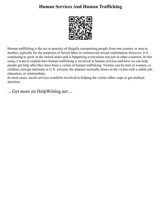 Human Services And Human Trafficking
Human trafficking is the act or practice of illegally transporting people from one country or area to
another, typically for the purposes of forced labor or commercial sexual exploitation, however, it is
continuing to grow in the united states and is happening everywhere not just in other countries. In this
essay, I want to explain how human trafficking is involved in human services and how we can help
people get help after they have been a victim of human trafficking. Victims can be men or women, or
children, foreign nationals or U.S. citizens, the attacker normally draws in the victim with a stable job,
education, or relationships.
In most cases, social services would be involved in helping the victim either cope or get medical
attention.
... Get more on HelpWriting.net ...
 