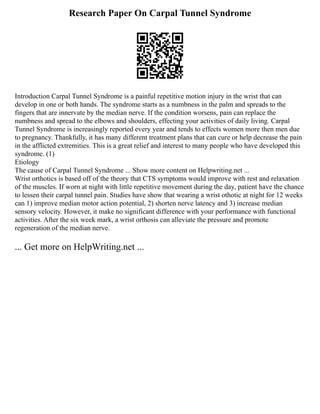 Research Paper On Carpal Tunnel Syndrome
Introduction Carpal Tunnel Syndrome is a painful repetitive motion injury in the wrist that can
develop in one or both hands. The syndrome starts as a numbness in the palm and spreads to the
fingers that are innervate by the median nerve. If the condition worsens, pain can replace the
numbness and spread to the elbows and shoulders, effecting your activities of daily living. Carpal
Tunnel Syndrome is increasingly reported every year and tends to effects women more then men due
to pregnancy. Thankfully, it has many different treatment plans that can cure or help decrease the pain
in the afflicted extremities. This is a great relief and interest to many people who have developed this
syndrome. (1)
Etiology
The cause of Carpal Tunnel Syndrome ... Show more content on Helpwriting.net ...
Wrist orthotics is based off of the theory that CTS symptoms would improve with rest and relaxation
of the muscles. If worn at night with little repetitive movement during the day, patient have the chance
to lessen their carpal tunnel pain. Studies have show that wearing a wrist othotic at night for 12 weeks
can 1) improve median motor action potential, 2) shorten nerve latency and 3) increase median
sensory velocity. However, it make no significant difference with your performance with functional
activities. After the six week mark, a wrist orthosis can alleviate the pressure and promote
regeneration of the median nerve.
... Get more on HelpWriting.net ...
 
