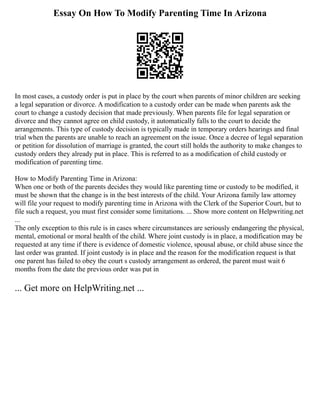 Essay On How To Modify Parenting Time In Arizona
In most cases, a custody order is put in place by the court when parents of minor children are seeking
a legal separation or divorce. A modification to a custody order can be made when parents ask the
court to change a custody decision that made previously. When parents file for legal separation or
divorce and they cannot agree on child custody, it automatically falls to the court to decide the
arrangements. This type of custody decision is typically made in temporary orders hearings and final
trial when the parents are unable to reach an agreement on the issue. Once a decree of legal separation
or petition for dissolution of marriage is granted, the court still holds the authority to make changes to
custody orders they already put in place. This is referred to as a modification of child custody or
modification of parenting time.
How to Modify Parenting Time in Arizona:
When one or both of the parents decides they would like parenting time or custody to be modified, it
must be shown that the change is in the best interests of the child. Your Arizona family law attorney
will file your request to modify parenting time in Arizona with the Clerk of the Superior Court, but to
file such a request, you must first consider some limitations. ... Show more content on Helpwriting.net
...
The only exception to this rule is in cases where circumstances are seriously endangering the physical,
mental, emotional or moral health of the child. Where joint custody is in place, a modification may be
requested at any time if there is evidence of domestic violence, spousal abuse, or child abuse since the
last order was granted. If joint custody is in place and the reason for the modification request is that
one parent has failed to obey the court s custody arrangement as ordered, the parent must wait 6
months from the date the previous order was put in
... Get more on HelpWriting.net ...
 