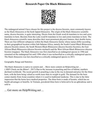 Research Paper On Black Rhinoceros
The endangered animal I have chosen for this project is the diceros bicornis, more commonly known
as the black rhinoceros or the hook lipped rhinoceros. The origin of the black rhinoceros scientific
name, diceros bicornis, is quite interesting. Dicero from the Greek word di translates to two and ceros
translates to horn. Bicornis from the Latin word bi translates to two and cornis translates to horn. The
black rhinoceros scientific name describes their most prominent physical features, their double horns.
There are four different subspecies within the black rhinoceros family whose names differ according
to their geographical location within Sub Saharan Africa, namely the South Central Black Rhinoceros
(diceros bicornis minor), the South Western Black Rhinoceros (diceros bicornis bicornis), the East
African Black Rhinoceros (diceros bicornis michaeli) and the West African Black Rhinoceros (diceros
bicornis longipes). The black rhinoceros was first classified as an endangered species in 1986 and
remained on the endangered list until 1996 when it was reclassified as a critically endangered species.
The black rhinoceros was last classified as a critically endangered species in 2011.
Geographic Range and Statistics
The black rhinoceros is native to eastern and ... Show more content on Helpwriting.net ...
( AWF Check out the Rhino! , 2017) Due to the increase in poaching and loss of habitat, numbers
declined worldwide. The recent growth in poaching is due to the rise in demand and price for the rhino
horn, with the horn being valued as worth more than its weight in gold. The demand for the horn
comes mainly from Asian countries where it is used in traditional medicine. This is due to the false
impression that the horns have medical properties. The rhino horn is made of keratin, which has no
health advantages or benefits. In Vietnam, powdered rhino horn is believed to be an aphrodisiac and is
sold in
... Get more on HelpWriting.net ...
 