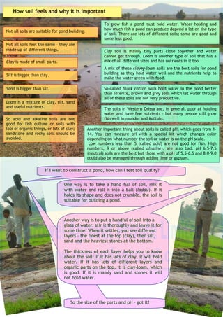 Pond Construction: Selecting Good Places for Ponds
When selecting a good place for a pond, an
engineer may seek advice from local people, a
biologist or an economist. It may be difficult to
find an ideal site but it is necessary to look at the
available sites before the work on pond building
begins – so that it holds water, does not collapse or
cost too much and will not waste effort and
money.
There are lots of things to think about before
finally recommending a site. Think about getting to
the pond (maybe with a vehicle): make sure this is
easy. Avoid tall trees that block the sunlight or
drop leaves. Avoid swampy, marshy or peat soils
and try to avoid places that flood frequently. Think
about how to stop poaching. Near towns, avoid
neighborhood factories that give out gases, smoke,
fly-ash, or organic or toxic outflows.
In watershed areas, ponds are often built with dykes
or banks that block the course of a seasonal stream
(nallah) or collect the surface run-off in a low-lying
area. These ponds may have one, two, three or four
dykes depending on the topography of the land (with a
narrow entrance for water).
A munda is kind of pond which has four dykes.
The kattah in Western Orissa is a fine example of a
pond with a dyke on one, two or three sides.
These ponds may hold water for a short or long time
depending on the soil quality and rainfall and can play
a useful role in the economy of the area, recharging
nearby wells and providing a water body for domestic
use, stock watering and irrigation. Embankment ponds
or tanks are subject to flooding during heavy rains and
have to be provided with a waste weir. When
constructed for irrigation, they are also provided with
a sluice gate.
Dugout ponds are usually dug in low-lying saucer-
shaped areas that are surrounded by a dyke. These are
usually dug for water storage rather than aquaculture
but can be used for fish culture if a proper site is
selected.
Types of ponds
A kattah typical of those seen in Orissa. The
kattah is a good place for fish production.
A munda typical of those seen in Orissa. This
munda in Kumna block Nuapara is used for fish
culture.
 