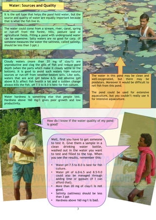 2So the size of the parts and pH – got it!
How soil feels and why it is important
To grow fish a pond must hold water. Water holding and
how much fish a pond can produce depend a lot on the type
of soil. There are lots of different soils; some are good and
some less good.
Not all soils are suitable for pond building.
Not all soils feel the same – they are
made up of different things.
Clay is made of small parts.
Clay soil is mainly tiny parts close together and water
cannot get through. Loam is another type of soil that has a
mix of all different sizes and has nutrients in it too.
A mix of these clayey-loam soils are the best soils for pond
building as they hold water well and the nutrients help to
make the water green with food.
So-called black cotton soils hold water in the pond better
than laterite, brown and grey soils which let water through
all of these soils are not very productive.
The soils in Western Orissa are, in general, poor at holding
water and have few nutrients – but many people still grow
fish well in mundas and kattahs.
Silt is bigger than clay.
So acid and alkaline soils are not
good for fish culture or soils with
lots of organic things, or lots of clay;
sandstone and rocky soils should be
avoided.
If I want to construct a pond, how can I test soil quality?
One way is to take a hand full of soil, mix it
with water and roll it into a ball (laddu). If it
holds its shape and does not crumble, the soil is
suitable for building a pond.
Sand is bigger than silt.
Loam is a mixture of clay, silt, sand
and useful nutrients.
Another important thing about soils is called pH, which goes from 1-
14. You can measure pH with a special kit which changes color
depending on what number the soil or water is on the pH scale.
Low numbers less than 5 (called acid) are not good for fish. High
numbers, 9 or above (called alkaline), are also bad. pH 6.5-7.5
(neutral) soils are the best but those with a pH of 5.5-6.5 and 8.0-9.0
could also be managed through adding lime or gypsum.
Another way is to put a handful of soil into a
glass of water, stir it thoroughly and leave it for
some time. When it settles, you see different
layers – the finest at the top (clay), then silt,
sand and the heaviest stones at the bottom.
The thickness of each layer helps you to know
about the soil: if it has lots of clay, it will hold
water. If it has lots of different layers and
organic parts on the top, it is clay-loam, which
is good. If it is mainly sand and stones it will
not hold water.
 