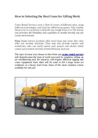 How to Selecting the Best Crane for Lifting Work
Crane Rental Services carry a fleet of cranes of different sizes, using
different technologies and used for different purposes. This enables
them to be in a position to help lift any weight from 6 to 750 tonnes
and provides the flexibility and capability to handle literally any job
in any environment.
Many Crane Service provider, offer more than just crane hire, they
offer you turnkey solutions. They may also provide experts and
technicians who can easily assess your project and decide which
cranes suit you best in terms of both efficiency and cost.
The type of crane you choose to hire from any crane rental service
will depend upon the type of work you need to complete. Lifting an
air conditioning unit, for instance, will require different rigging and
crane equipment than what will be used to lift a large stone art
sculpture or a heavy steel truss. Some of the most common cranes
available for rent are:
 