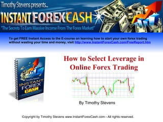 To get FREE Instant Access to the E-course on learning how to start your own forex trading
without wasting your time and money, visit http://www.InstantForexCash.com/FreeReport.htm




                                    How to Select Leverage in
                                     Online Forex Trading



                                              By Timothy Stevens


        Copyright by Timothy Stevens www.InstantForexCash.com - All rights reserved.
 