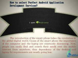 How to select Perfect Android Application
Development Services?
The introduction of the smart phone takes the revolution in
the global digital world. Cause of the smart phone the importance
of the computer and the laptop are constantly decreasing. Now,
people can easily find and search their needs over the mobile
internet from anywhere, thus dependency of the desktop and
laptop for requirements are nearly going less.
 