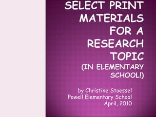 How To Select Print Materials for a Research Topic(in elementary school!) by Christine Stoessel Powell Elementary School April, 2010 