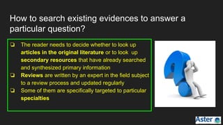How to search existing evidences to answer a
particular question?
❏ The reader needs to decide whether to look up
articles in the original literature or to look up
secondary resources that have already searched
and synthesized primary information
❏ Reviews are written by an expert in the field subject
to a review process and updated regularly
❏ Some of them are specifically targeted to particular
specialties
 