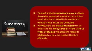 ❏ Detailed analysis (secondary survey) allows
the reader to determine whether the article's
conclusion is supported by its results and
whether these results are believable
❏ Knowledge of the standard anatomy of an
article and the idiosyncrasies of the various
types of studies will assist the reader to
intelligently review the medical literature
efficiently
 