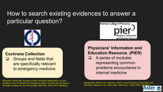 How to search existing evidences to answer a
particular question?
Cochrane Collection
❏ Groups and fields that
are specifically relevant
to emergency medicine
Physicians' Information and
Education Resource, (PIER)
❏ A series of modules
representing common
problems encountered in
internal medicine
Rowe BH, Brown MD. A primer on the Cochrane Collaboration, its new
priorities in out of hospital and emergency health, and the role of Annals of
Emergency Medicine. Ann Emerg Med. 2007 Mar. 49(3):3514. [Medline].
Badgett RG, Mulrow CD. Welcome, PIER, a new Physicians' Information and
Education Resource. Ann Intern Med. 2002 Apr 2. 136(7):5534. [Medline].
 