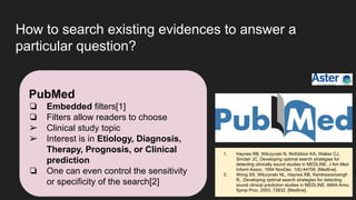 How to search existing evidences to answer a
particular question?
PubMed
❏ Embedded filters[1]
❏ Filters allow readers to choose
➢ Clinical study topic
➢ Interest is in Etiology, Diagnosis,
Therapy, Prognosis, or Clinical
prediction
❏ One can even control the sensitivity
or specificity of the search[2]
1. Haynes RB, Wilczynski N, McKibbon KA, Walker CJ,
Sinclair JC. Developing optimal search strategies for
detecting clinically sound studies in MEDLINE. J Am Med
Inform Assoc. 1994 NovDec. 1(6):44758. [Medline].
2. Wong SS, Wilczynski NL, Haynes RB, Ramkissoonsingh
R,. Developing optimal search strategies for detecting
sound clinical prediction studies in MEDLINE. AMIA Annu
Symp Proc. 2003. 72832. [Medline].
 