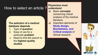 How to select an article ?
The selection of a medical
database depends
1. Type of question
2. Ease of use for a
particular problem
3. Need to limit the search to
the highest quality
studies
Physicians must
understand
❏ Basic concepts
concerning critical
analysis of the medical
literature
❏ Important elements of
Study design,
Biostatistics, and
Critical analysis of
clinical research
 