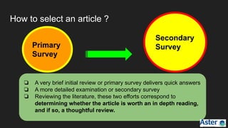 How to select an article ?
Primary
Survey
Secondary
Survey
❏ A very brief initial review or primary survey delivers quick answers
❏ A more detailed examination or secondary survey
❏ Reviewing the literature, these two efforts correspond to
determining whether the article is worth an in depth reading,
and if so, a thoughtful review.
 