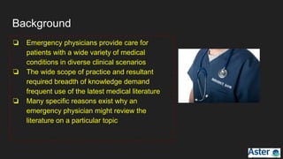 Background
❏ Emergency physicians provide care for
patients with a wide variety of medical
conditions in diverse clinical scenarios
❏ The wide scope of practice and resultant
required breadth of knowledge demand
frequent use of the latest medical literature
❏ Many specific reasons exist why an
emergency physician might review the
literature on a particular topic
 