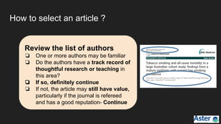 How to select an article ?
Review the list of authors
❏ One or more authors may be familiar
❏ Do the authors have a track record of
thoughtful research or teaching in
this area?
❏ If so, definitely continue
❏ If not, the article may still have value,
particularly if the journal is refereed
and has a good reputation- Continue
 