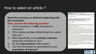 How to select an article ?
Read the summary or abstract beginning with
the conclusion
Then, answer the following question
1. Is the conclusion, if valid, important to
clinicians?
2. If the results are true, determining how useful
they are?
3. More specifically, is the primary outcome
measured important to you?
4. Do the interventions make sense?
5. Can the information be generalized to your
population of interest?
 