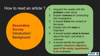 How to read an article ? 1. Acquaint the reader with the
problem under study
2. Explain reasons for conducting
the investigation
3. It should frame the context of
the study
4. Explain why the topic is
important
5. It should explain what is known
about the topic, and what is
unknown
6. It should identify the specific
question (research objective,
goal of the study, hypothesis)
to be evaluated.
Secondary
Survey
Introduction/
Background
 