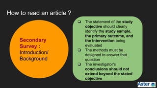 How to read an article ?
Secondary
Survey :
Introduction/
Background
❏ The statement of the study
objective should clearly
identify the study sample,
the primary outcome, and
the intervention being
evaluated
❏ The methods must be
designed to answer that
question
❏ The investigator's
conclusions should not
extend beyond the stated
objective
 
