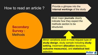 How to read an article ?
Secondary
Survey :
Methods
Provide a glimpse into the
internal workings of the study
Most major journals clearly
indicate how they expect the
methods section to be
structured.
Minor variations exist in most request type of
study design, study sample including study
setting, treatment allocation decisions,
outcome measure(s), and statistical test
selection
 