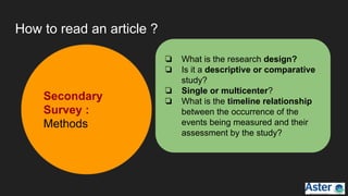 How to read an article ?
Secondary
Survey :
Methods
❏ What is the research design?
❏ Is it a descriptive or comparative
study?
❏ Single or multicenter?
❏ What is the timeline relationship
between the occurrence of the
events being measured and their
assessment by the study?
 