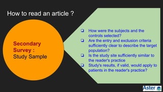 How to read an article ?
❏ How were the subjects and the
controls selected?
❏ Are the entry and exclusion criteria
sufficiently clear to describe the target
population?
❏ Is the study site sufficiently similar to
the reader's practice
❏ Study's results, if valid, would apply to
patients in the reader's practice?
Secondary
Survey :
Study Sample
 
