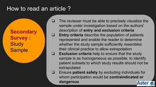 How to read an article ?
❏ The reviewer must be able to precisely visualize the
sample under investigation based on the authors'
description of entry and exclusion criteria
❏ Entry criteria describe the population of patients
represented and enable the reader to determine
whether the study sample sufficiently resembles
their clinical practice to allow extrapolation
❏ Exclusion criteria help to ensure that the study
sample is as homogeneous as possible, to identify
patient subsets to which study results should not be
extrapolated
❏ Ensure patient safety by excluding individuals for
whom participation would be contraindicated or
dangerous
Secondary
Survey :
Study
Sample
 