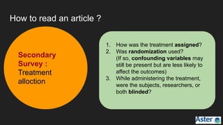 How to read an article ?
1. How was the treatment assigned?
2. Was randomization used?
(If so, confounding variables may
still be present but are less likely to
affect the outcomes)
3. While administering the treatment,
were the subjects, researchers, or
both blinded?
Secondary
Survey :
Treatment
alloction
 