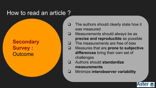 How to read an article ?
❏ The authors should clearly state how it
was measured
❏ Measurements should always be as
precise and reproducible as possible
❏ The measurements are free of bias
❏ Measures that are prone to subjective
differences bring their own set of
challenges
❏ Authors should standardize
measurements
❏ Minimize interobserver variability
Secondary
Survey :
Outcome
 