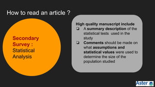 How to read an article ?
Secondary
Survey :
Statistical
Analysis
High quality manuscript include
❏ A summary description of the
statistical tests used in the
study
❏ Comments should be made on
what assumptions and
statistical values were used to
determine the size of the
population studied
 
