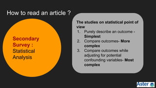 Secondary
Survey :
Statistical
Analysis
The studies on statistical point of
view
1. Purely describe an outcome -
Simplest
2. Compare outcomes- More
complex
3. Compare outcomes while
adjusting for potential
confounding variables- Most
complex
How to read an article ?
 