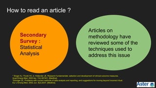Articles on
methodology have
reviewed some of the
techniques used to
address this issue
Secondary
Survey :
Statistical
Analysis
How to read an article ?
* Singer AJ, Thode HC Jr, Hollander JE. Research fundamentals: selection and development of clinical outcome measures.
Acad Emerg Med. 2000 Apr. 7(4):397401. [Medline].
*Schriger DL. Problems with current methods of data analysis and reporting, and suggestions for moving beyond incorrect ritual.
Eur J Emerg Med. 2002 Jun. 9(2):2037. [Medline].
 
