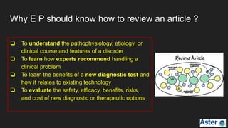 Why E P should know how to review an article ?
❏ To understand the pathophysiology, etiology, or
clinical course and features of a disorder
❏ To learn how experts recommend handling a
clinical problem
❏ To learn the benefits of a new diagnostic test and
how it relates to existing technology
❏ To evaluate the safety, efficacy, benefits, risks,
and cost of new diagnostic or therapeutic options
 