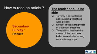 How to read an article ?
Secondary
Survey :
Results
The reader should be
able
❏ To verify if any potential
confounding variables
were present
❏ It might affect a prognosis
or treatment outcome
❏ To establish that baseline
values of the outcome
index were similar among
comparison groups
 