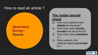 How to read an article ?
Secondary
Survey :
Results
The reader should
check
❏ How many patients were
eligible for the study?
❏ How many were actually
enrolled into the protocol?
❏ How many were completed
it ?
❏ Were subjects who
withdrew clearly accounted
for ?
 