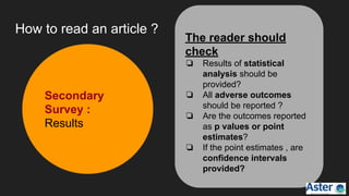 How to read an article ?
Secondary
Survey :
Results
The reader should
check
❏ Results of statistical
analysis should be
provided?
❏ All adverse outcomes
should be reported ?
❏ Are the outcomes reported
as p values or point
estimates?
❏ If the point estimates , are
confidence intervals
provided?
 