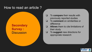 How to read an article ?
❏ To compare their results with
previously reported studies
❏ To comment on similarities or
difference
❏ Allows them to cite limitations of
their study
❏ To suggest new directions for
appropriate research
Secondary
Survey :
Discussion
 