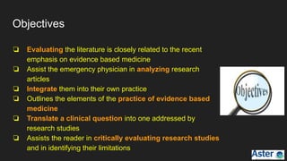 Objectives
❏ Evaluating the literature is closely related to the recent
emphasis on evidence based medicine
❏ Assist the emergency physician in analyzing research
articles
❏ Integrate them into their own practice
❏ Outlines the elements of the practice of evidence based
medicine
❏ Translate a clinical question into one addressed by
research studies
❏ Assists the reader in critically evaluating research studies
and in identifying their limitations
 
